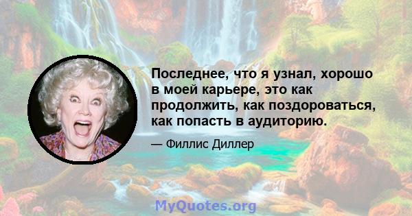 Последнее, что я узнал, хорошо в моей карьере, это как продолжить, как поздороваться, как попасть в аудиторию.