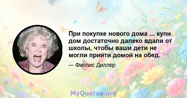 При покупке нового дома ... купи дом достаточно далеко вдали от школы, чтобы ваши дети не могли прийти домой на обед.