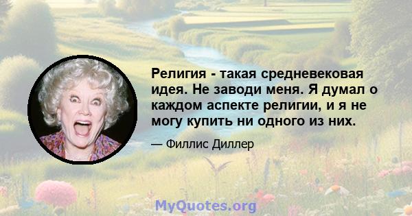 Религия - такая средневековая идея. Не заводи меня. Я думал о каждом аспекте религии, и я не могу купить ни одного из них.