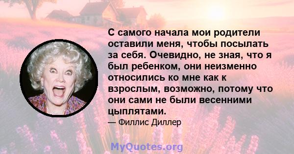 С самого начала мои родители оставили меня, чтобы посылать за себя. Очевидно, не зная, что я был ребенком, они неизменно относились ко мне как к взрослым, возможно, потому что они сами не были весенними цыплятами.