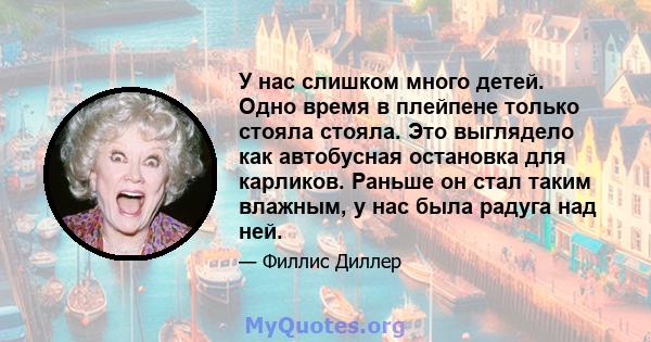 У нас слишком много детей. Одно время в плейпене только стояла стояла. Это выглядело как автобусная остановка для карликов. Раньше он стал таким влажным, у нас была радуга над ней.