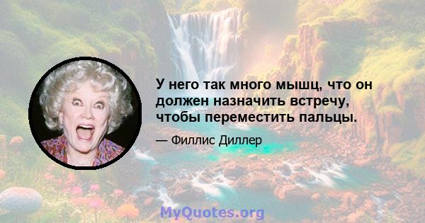 У него так много мышц, что он должен назначить встречу, чтобы переместить пальцы.