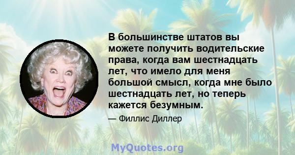 В большинстве штатов вы можете получить водительские права, когда вам шестнадцать лет, что имело для меня большой смысл, когда мне было шестнадцать лет, но теперь кажется безумным.