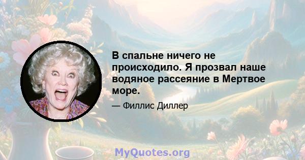 В спальне ничего не происходило. Я прозвал наше водяное рассеяние в Мертвое море.