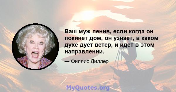 Ваш муж ленив, если когда он покинет дом, он узнает, в каком духе дует ветер, и идет в этом направлении.