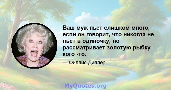 Ваш муж пьет слишком много, если он говорит, что никогда не пьет в одиночку, но рассматривает золотую рыбку кого -то.