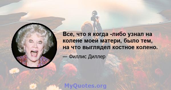 Все, что я когда -либо узнал на колене моей матери, было тем, на что выглядел костное колено.