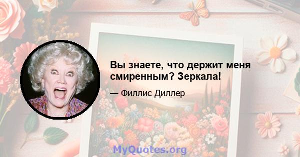 Вы знаете, что держит меня смиренным? Зеркала!