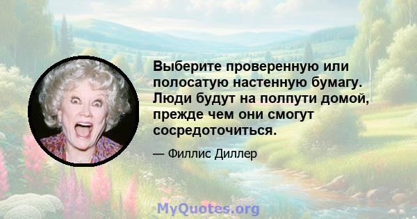 Выберите проверенную или полосатую настенную бумагу. Люди будут на полпути домой, прежде чем они смогут сосредоточиться.