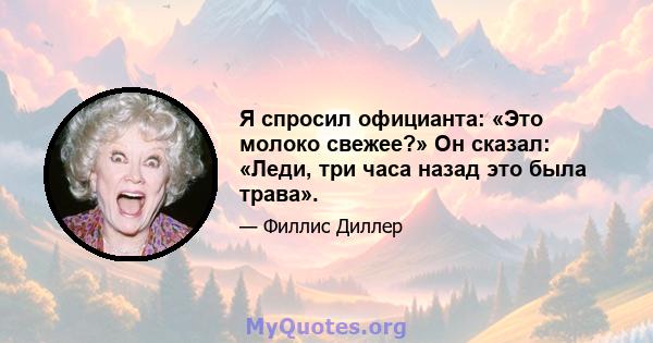 Я спросил официанта: «Это молоко свежее?» Он сказал: «Леди, три часа назад это была трава».