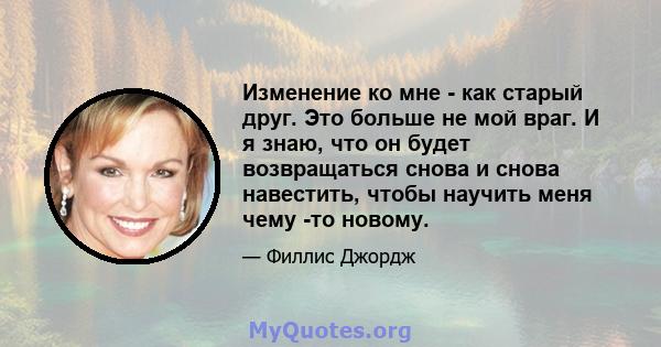 Изменение ко мне - как старый друг. Это больше не мой враг. И я знаю, что он будет возвращаться снова и снова навестить, чтобы научить меня чему -то новому.