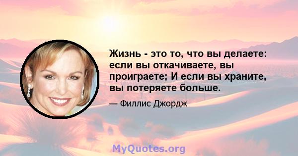 Жизнь - это то, что вы делаете: если вы откачиваете, вы проиграете; И если вы храните, вы потеряете больше.