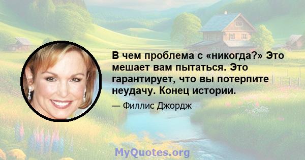 В чем проблема с «никогда?» Это мешает вам пытаться. Это гарантирует, что вы потерпите неудачу. Конец истории.