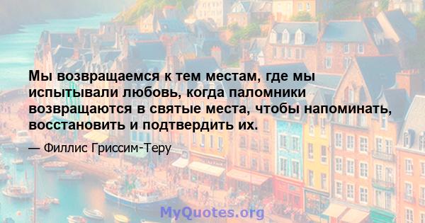 Мы возвращаемся к тем местам, где мы испытывали любовь, когда паломники возвращаются в святые места, чтобы напоминать, восстановить и подтвердить их.