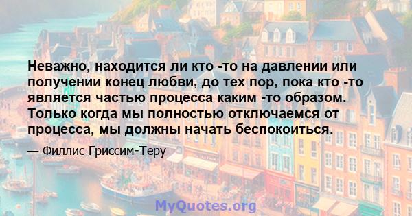 Неважно, находится ли кто -то на давлении или получении конец любви, до тех пор, пока кто -то является частью процесса каким -то образом. Только когда мы полностью отключаемся от процесса, мы должны начать беспокоиться.