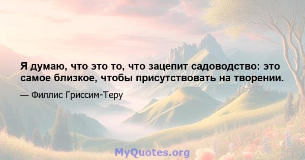 Я думаю, что это то, что зацепит садоводство: это самое близкое, чтобы присутствовать на творении.