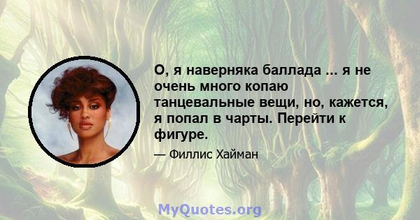 О, я наверняка баллада ... я не очень много копаю танцевальные вещи, но, кажется, я попал в чарты. Перейти к фигуре.