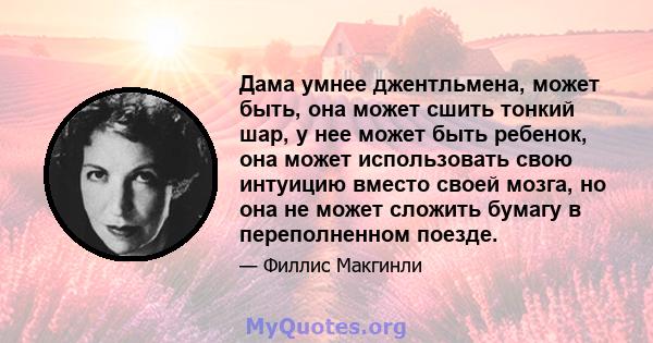 Дама умнее джентльмена, может быть, она может сшить тонкий шар, у нее может быть ребенок, она может использовать свою интуицию вместо своей мозга, но она не может сложить бумагу в переполненном поезде.