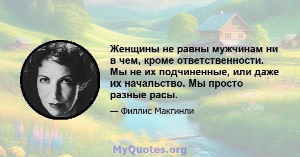 Женщины не равны мужчинам ни в чем, кроме ответственности. Мы не их подчиненные, или даже их начальство. Мы просто разные расы.