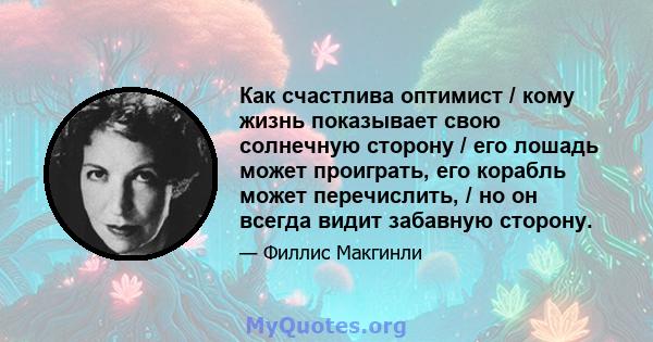 Как счастлива оптимист / кому жизнь показывает свою солнечную сторону / его лошадь может проиграть, его корабль может перечислить, / но он всегда видит забавную сторону.