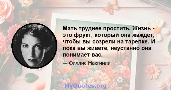 Мать труднее простить. Жизнь - это фрукт, который она жаждет, чтобы вы созрели на тарелке. И пока вы живете, неустанно она понимает вас.