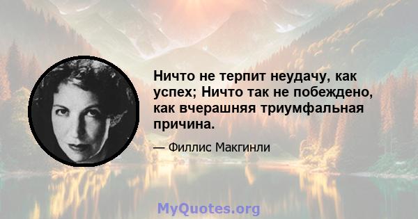 Ничто не терпит неудачу, как успех; Ничто так не побеждено, как вчерашняя триумфальная причина.