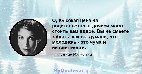 О, высокая цена на родительство, а дочери могут стоить вам вдвое. Вы не смеете забыть, как вы думали, что молодежь - это чума и неприятности.