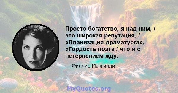 Просто богатство, я над ним, / это широкая репутация, / «Планизация драматурга», «Гордость поэта / что я с нетерпением жду.