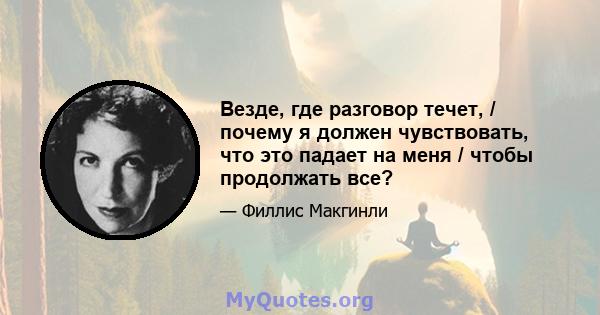 Везде, где разговор течет, / почему я должен чувствовать, что это падает на меня / чтобы продолжать все?