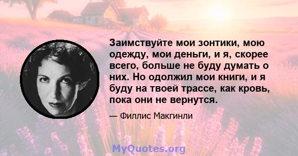 Заимствуйте мои зонтики, мою одежду, мои деньги, и я, скорее всего, больше не буду думать о них. Но одолжил мои книги, и я буду на твоей трассе, как кровь, пока они не вернутся.