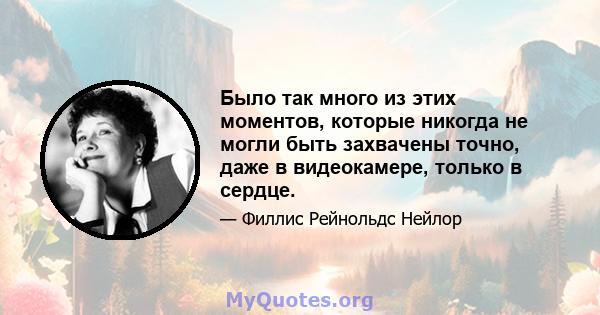 Было так много из этих моментов, которые никогда не могли быть захвачены точно, даже в видеокамере, только в сердце.