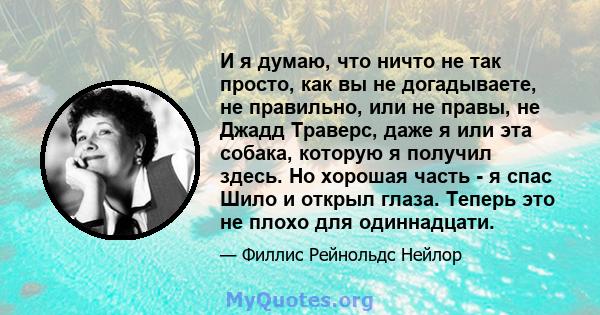 И я думаю, что ничто не так просто, как вы не догадываете, не правильно, или не правы, не Джадд Траверс, даже я или эта собака, которую я получил здесь. Но хорошая часть - я спас Шило и открыл глаза. Теперь это не плохо 