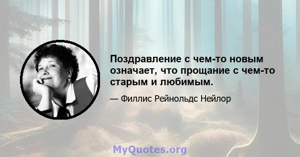 Поздравление с чем-то новым означает, что прощание с чем-то старым и любимым.