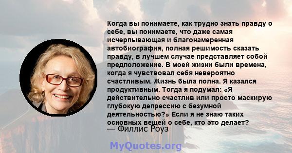 Когда вы понимаете, как трудно знать правду о себе, вы понимаете, что даже самая исчерпывающая и благонамеренная автобиография, полная решимость сказать правду, в лучшем случае представляет собой предположение. В моей