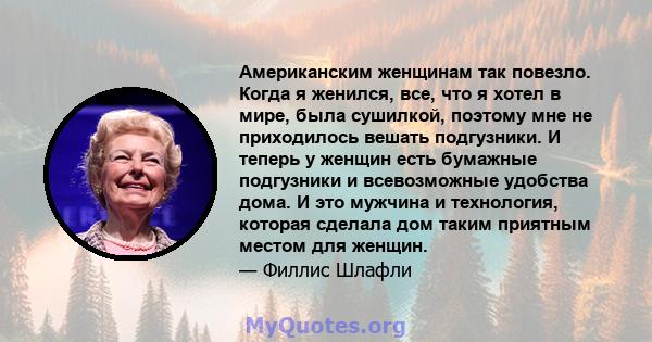 Американским женщинам так повезло. Когда я женился, все, что я хотел в мире, была сушилкой, поэтому мне не приходилось вешать подгузники. И теперь у женщин есть бумажные подгузники и всевозможные удобства дома. И это