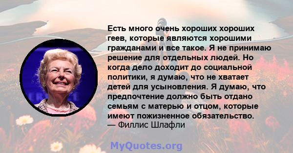 Есть много очень хороших хороших геев, которые являются хорошими гражданами и все такое. Я не принимаю решение для отдельных людей. Но когда дело доходит до социальной политики, я думаю, что не хватает детей для