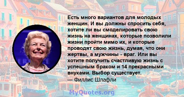 Есть много вариантов для молодых женщин. И вы должны спросить себя, хотите ли вы смоделировать свою жизнь на женщинах, которые позволили жизни пройти мимо их, и которые проводят свою жизнь, думая, что они жертвы, а