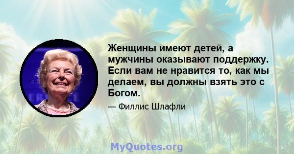 Женщины имеют детей, а мужчины оказывают поддержку. Если вам не нравится то, как мы делаем, вы должны взять это с Богом.