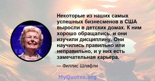 Некоторые из наших самых успешных бизнесменов в США выросли в детских домах. К ним хорошо обращались, и они изучили дисциплину. Они научились правильно или неправильно, и у них есть замечательная карьера.