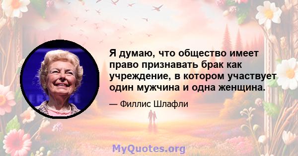 Я думаю, что общество имеет право признавать брак как учреждение, в котором участвует один мужчина и одна женщина.