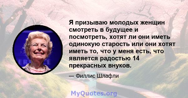 Я призываю молодых женщин смотреть в будущее и посмотреть, хотят ли они иметь одинокую старость или они хотят иметь то, что у меня есть, что является радостью 14 прекрасных внуков.