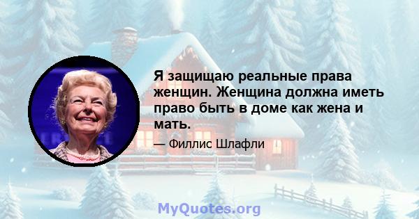 Я защищаю реальные права женщин. Женщина должна иметь право быть в доме как жена и мать.