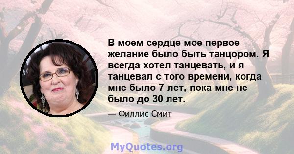 В моем сердце мое первое желание было быть танцором. Я всегда хотел танцевать, и я танцевал с того времени, когда мне было 7 лет, пока мне не было до 30 лет.