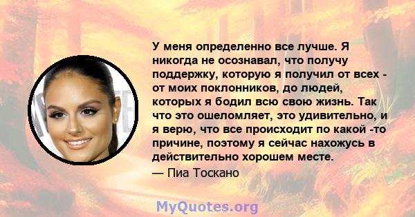 У меня определенно все лучше. Я никогда не осознавал, что получу поддержку, которую я получил от всех - от моих поклонников, до людей, которых я бодил всю свою жизнь. Так что это ошеломляет, это удивительно, и я верю,