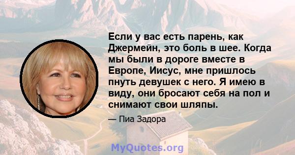 Если у вас есть парень, как Джермейн, это боль в шее. Когда мы были в дороге вместе в Европе, Иисус, мне пришлось пнуть девушек с него. Я имею в виду, они бросают себя на пол и снимают свои шляпы.