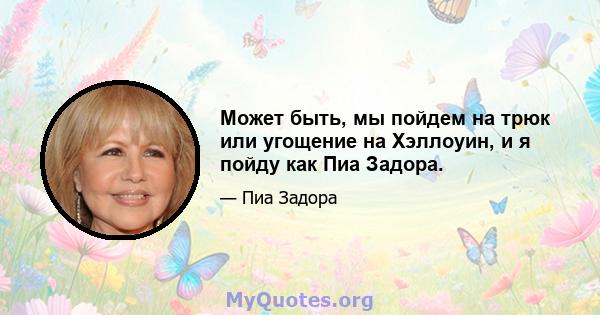 Может быть, мы пойдем на трюк или угощение на Хэллоуин, и я пойду как Пиа Задора.