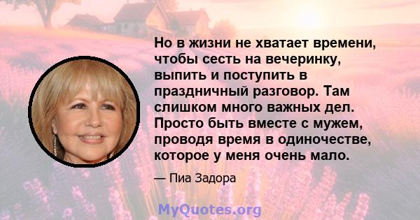 Но в жизни не хватает времени, чтобы сесть на вечеринку, выпить и поступить в праздничный разговор. Там слишком много важных дел. Просто быть вместе с мужем, проводя время в одиночестве, которое у меня очень мало.