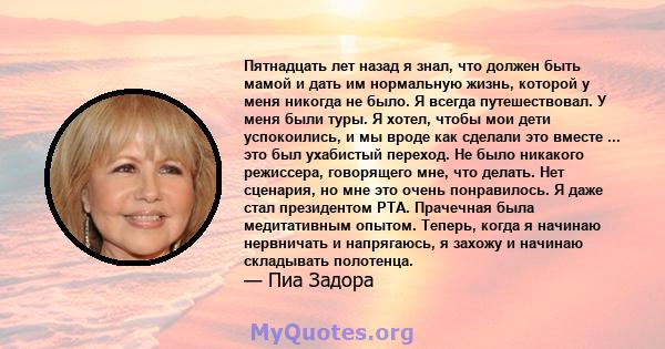 Пятнадцать лет назад я знал, что должен быть мамой и дать им нормальную жизнь, которой у меня никогда не было. Я всегда путешествовал. У меня были туры. Я хотел, чтобы мои дети успокоились, и мы вроде как сделали это