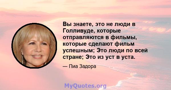 Вы знаете, это не люди в Голливуде, которые отправляются в фильмы, которые сделают фильм успешным; Это люди по всей стране; Это из уст в уста.