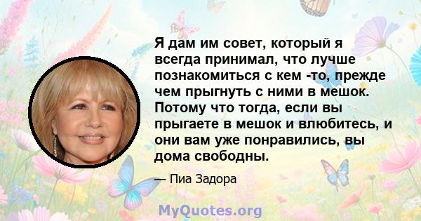 Я дам им совет, который я всегда принимал, что лучше познакомиться с кем -то, прежде чем прыгнуть с ними в мешок. Потому что тогда, если вы прыгаете в мешок и влюбитесь, и они вам уже понравились, вы дома свободны.